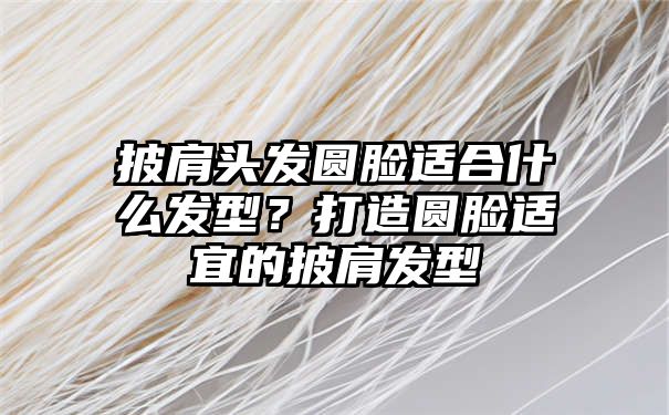 披肩头发圆脸适合什么发型？打造圆脸适宜的披肩发型