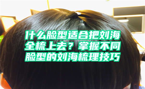 什么脸型适合把刘海全梳上去？掌握不同脸型的刘海梳理技巧