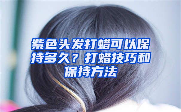 紫色头发打蜡可以保持多久？打蜡技巧和保持方法