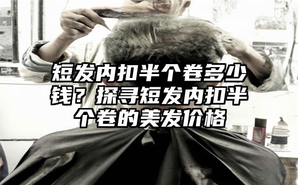 短发内扣半个卷多少钱？探寻短发内扣半个卷的美发价格