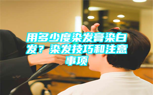 用多少度染发膏染白发？染发技巧和注意事项