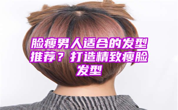 脸瘦男人适合的发型推荐？打造精致瘦脸发型