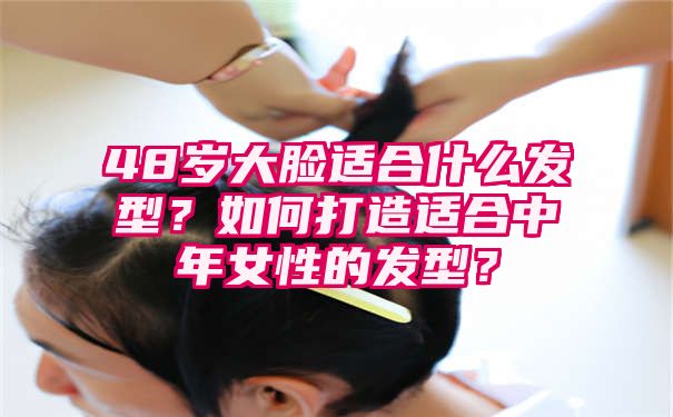 48岁大脸适合什么发型？如何打造适合中年女性的发型？