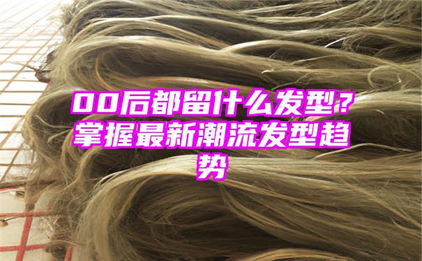 00后都留什么发型？掌握最新潮流发型趋势