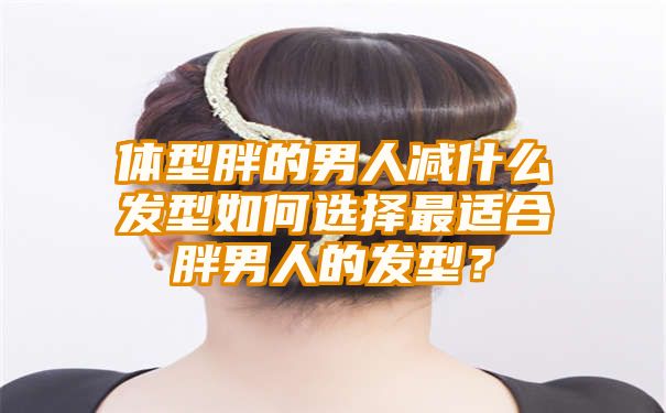 体型胖的男人减什么发型如何选择最适合胖男人的发型？