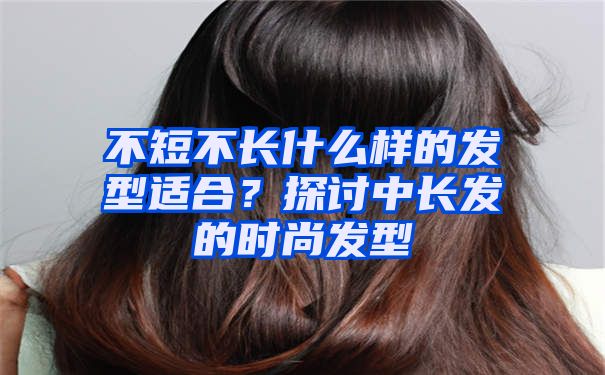 不短不长什么样的发型适合？探讨中长发的时尚发型