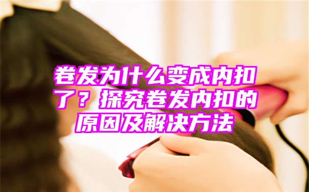 卷发为什么变成内扣了？探究卷发内扣的原因及解决方法