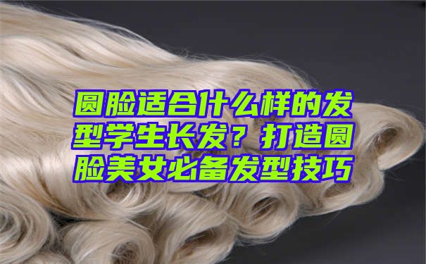 圆脸适合什么样的发型学生长发？打造圆脸美女必备发型技巧