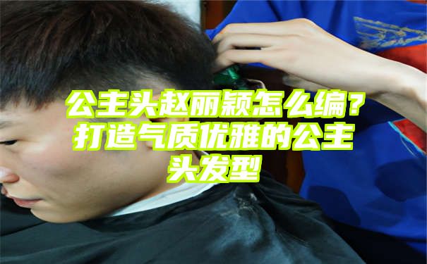 公主头赵丽颖怎么编？打造气质优雅的公主头发型