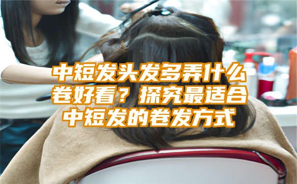 中短发头发多弄什么卷好看？探究最适合中短发的卷发方式