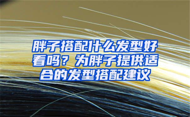 胖子搭配什么发型好看吗？为胖子提供适合的发型搭配建议