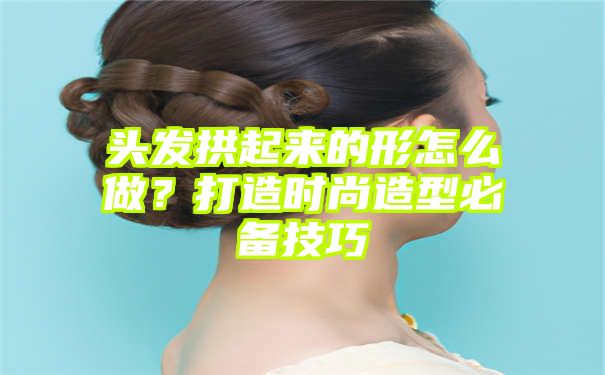 头发拱起来的形怎么做？打造时尚造型必备技巧