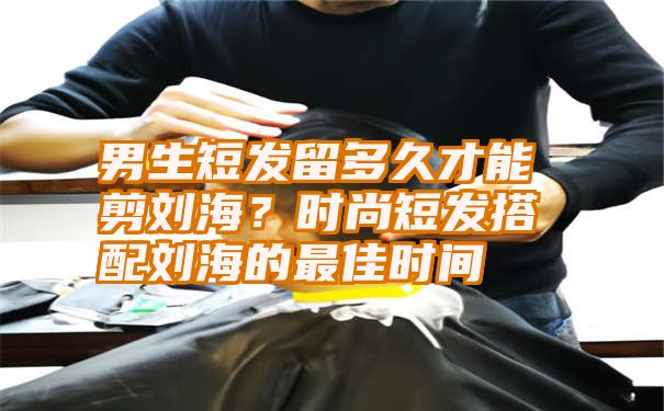 男生短发留多久才能剪刘海？时尚短发搭配刘海的最佳时间