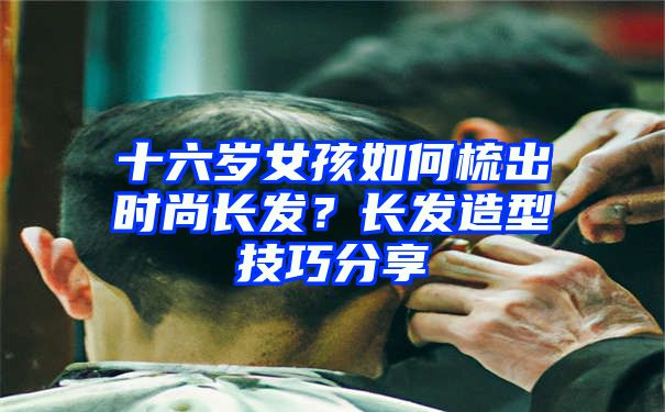 十六岁女孩如何梳出时尚长发？长发造型技巧分享