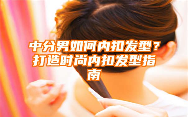 中分男如何内扣发型？打造时尚内扣发型指南