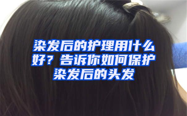 染发后的护理用什么好？告诉你如何保护染发后的头发