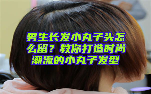 男生长发小丸子头怎么留？教你打造时尚潮流的小丸子发型