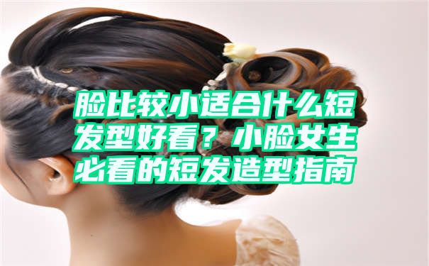 脸比较小适合什么短发型好看？小脸女生必看的短发造型指南