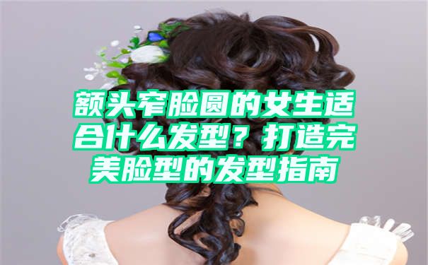 额头窄脸圆的女生适合什么发型？打造完美脸型的发型指南