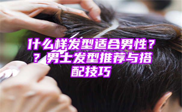 什么样发型适合男性？？男士发型推荐与搭配技巧