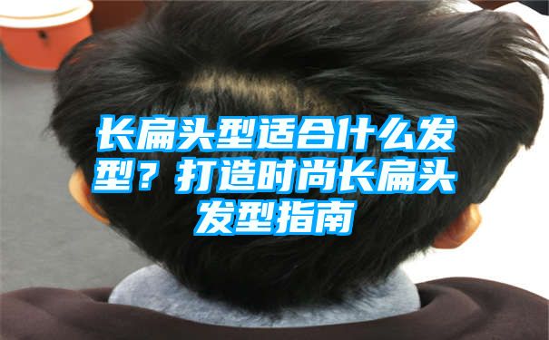 长扁头型适合什么发型？打造时尚长扁头发型指南