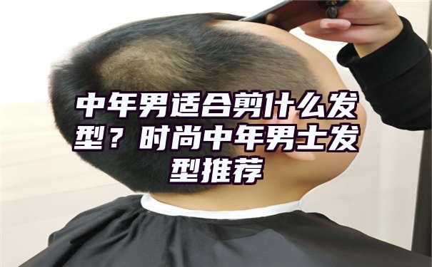 中年男适合剪什么发型？时尚中年男士发型推荐