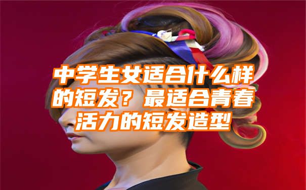 中学生女适合什么样的短发？最适合青春活力的短发造型