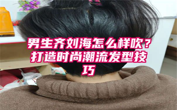 男生齐刘海怎么样吹？打造时尚潮流发型技巧