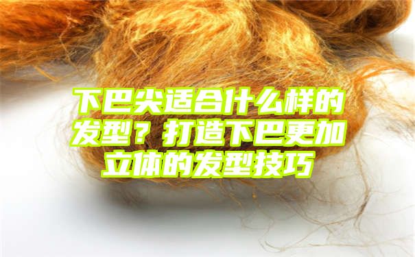 下巴尖适合什么样的发型？打造下巴更加立体的发型技巧