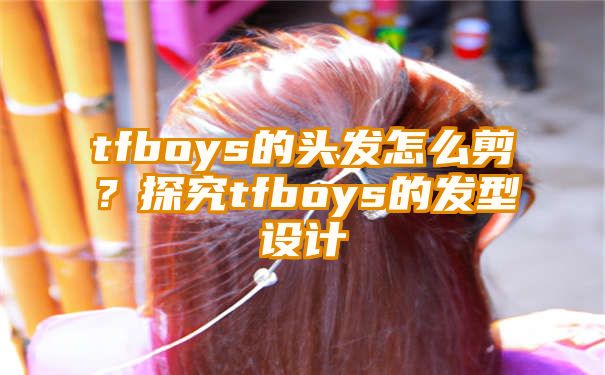 tfboys的头发怎么剪？探究tfboys的发型设计