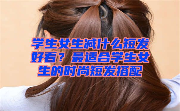 学生女生减什么短发好看？最适合学生女生的时尚短发搭配