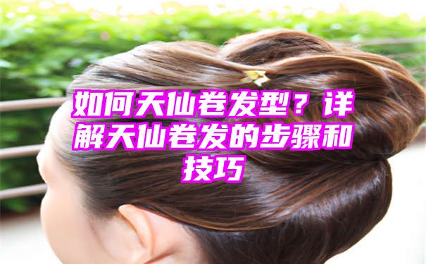 如何天仙卷发型？详解天仙卷发的步骤和技巧