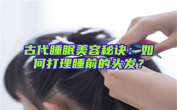 古代睡眠美容秘诀：如何打理睡前的头发？