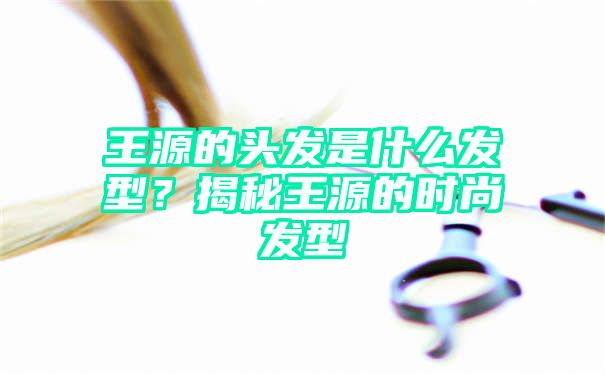 王源的头发是什么发型？揭秘王源的时尚发型