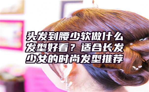 头发到腰少软做什么发型好看？适合长发少女的时尚发型推荐