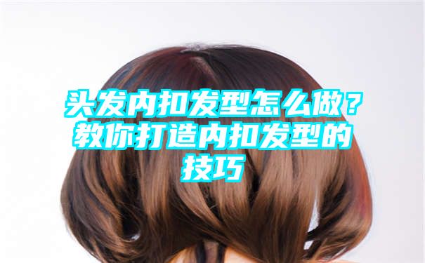 头发内扣发型怎么做？教你打造内扣发型的技巧