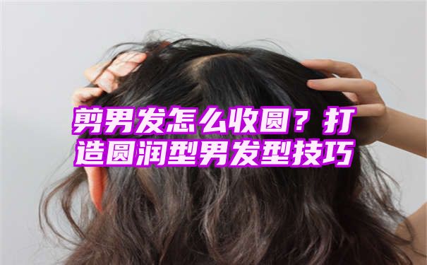 剪男发怎么收圆？打造圆润型男发型技巧