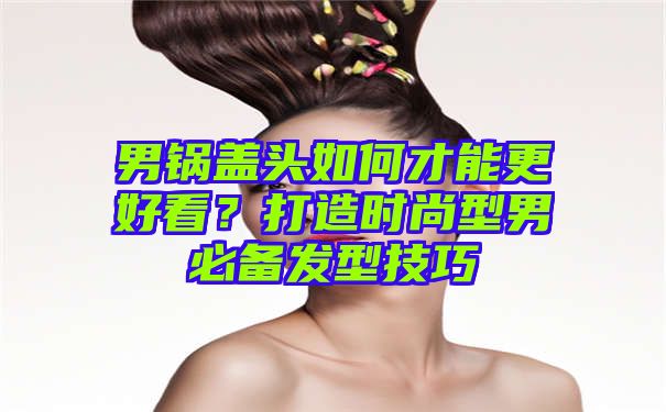 男锅盖头如何才能更好看？打造时尚型男必备发型技巧