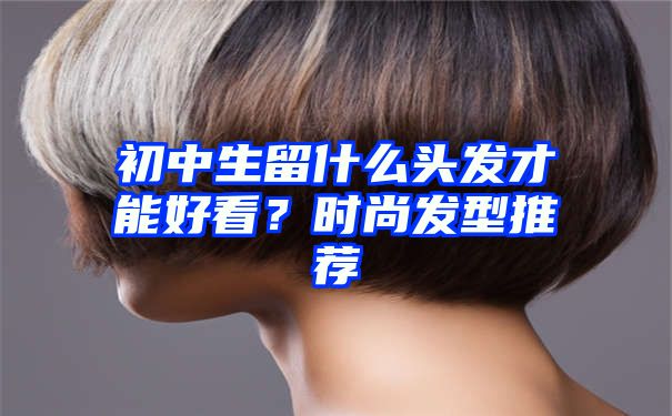 初中生留什么头发才能好看？时尚发型推荐