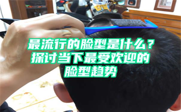 最流行的脸型是什么？探讨当下最受欢迎的脸型趋势