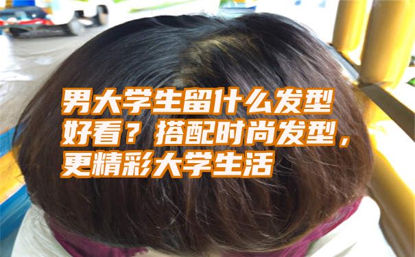 男大学生留什么发型好看？搭配时尚发型，更精彩大学生活