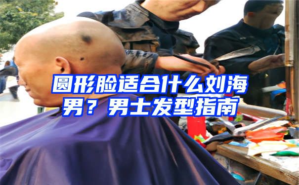 圆形脸适合什么刘海男？男士发型指南