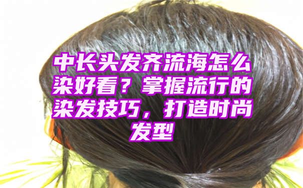 中长头发齐流海怎么染好看？掌握流行的染发技巧，打造时尚发型