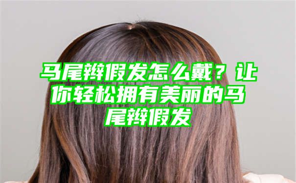 马尾辫假发怎么戴？让你轻松拥有美丽的马尾辫假发