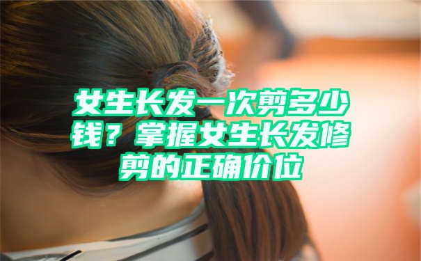 女生长发一次剪多少钱？掌握女生长发修剪的正确价位