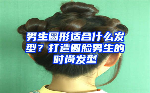 男生圆形适合什么发型？打造圆脸男生的时尚发型