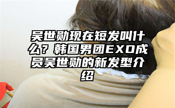 吴世勋现在短发叫什么？韩国男团EXO成员吴世勋的新发型介绍