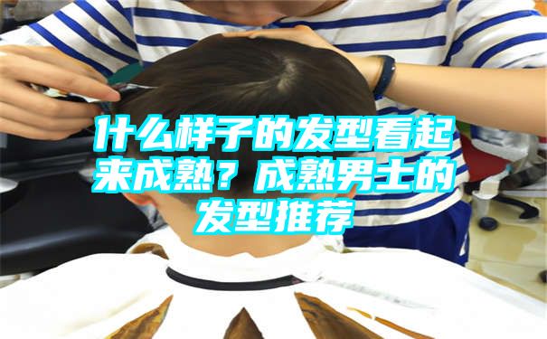 什么样子的发型看起来成熟？成熟男士的发型推荐