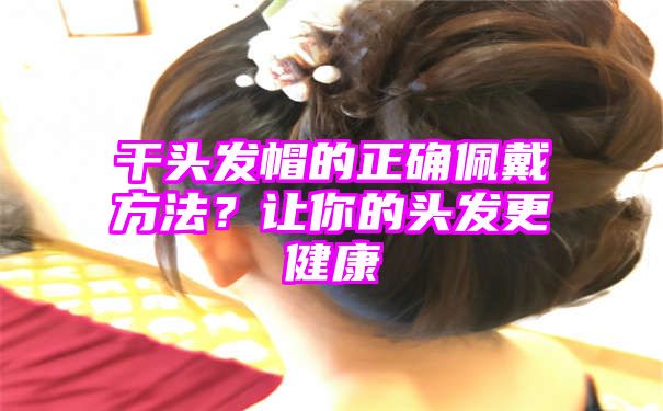 干头发帽的正确佩戴方法？让你的头发更健康