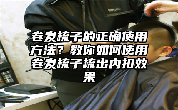 卷发梳子的正确使用方法？教你如何使用卷发梳子梳出内扣效果